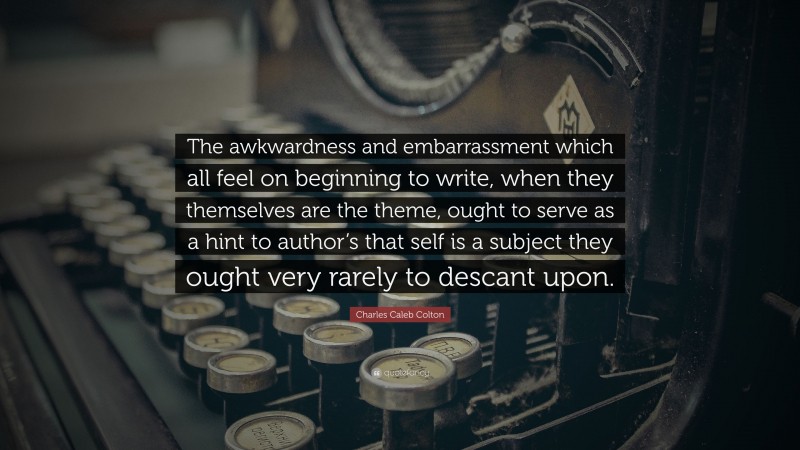 Charles Caleb Colton Quote: “The awkwardness and embarrassment which all feel on beginning to write, when they themselves are the theme, ought to serve as a hint to author’s that self is a subject they ought very rarely to descant upon.”
