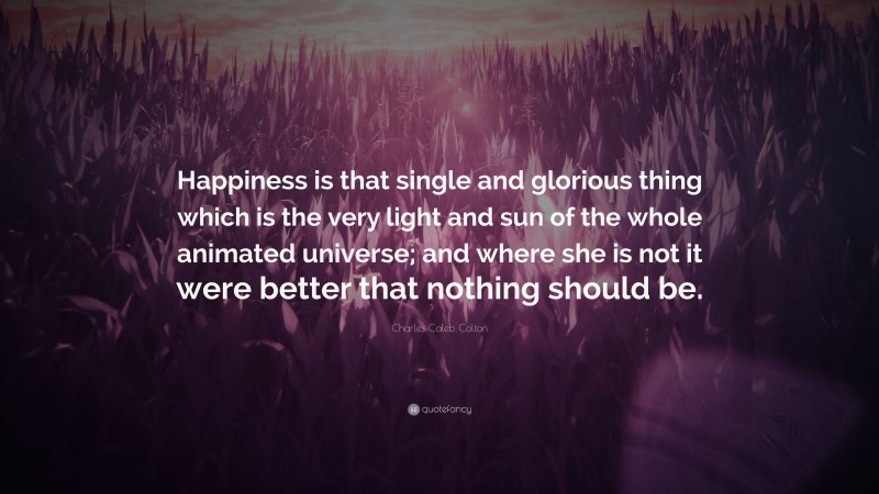 Charles Caleb Colton Quote: “Happiness is that single and glorious thing which is the very light and sun of the whole animated universe; and where she is not it were better that nothing should be.”