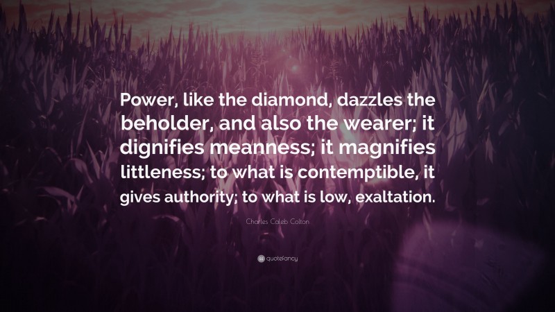 Charles Caleb Colton Quote: “Power, like the diamond, dazzles the beholder, and also the wearer; it dignifies meanness; it magnifies littleness; to what is contemptible, it gives authority; to what is low, exaltation.”