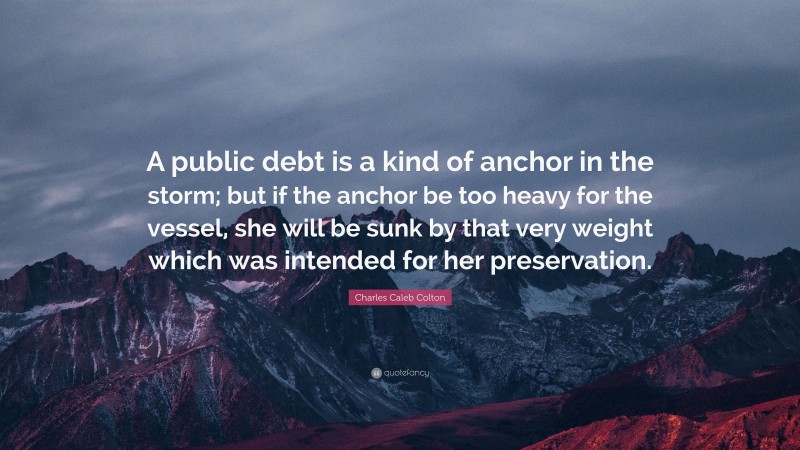 Charles Caleb Colton Quote: “A public debt is a kind of anchor in the storm; but if the anchor be too heavy for the vessel, she will be sunk by that very weight which was intended for her preservation.”
