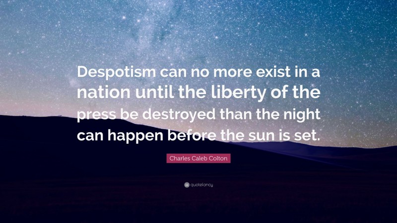 Charles Caleb Colton Quote: “Despotism can no more exist in a nation until the liberty of the press be destroyed than the night can happen before the sun is set.”