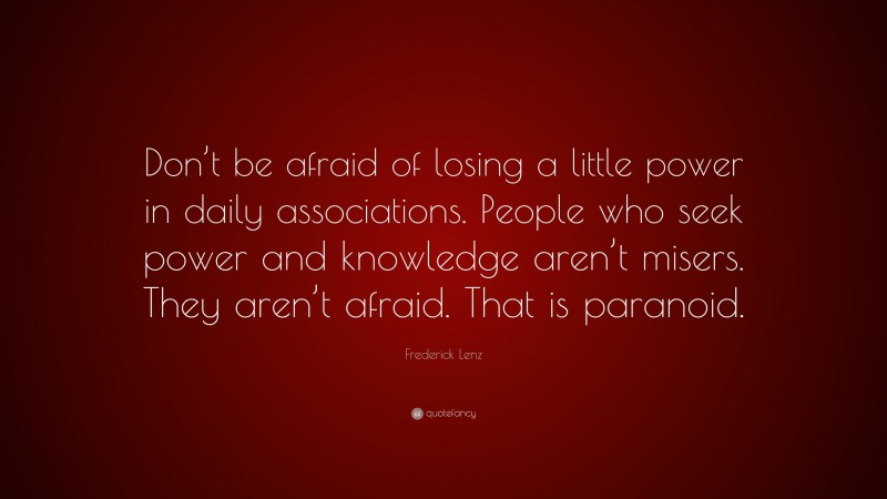 Frederick Lenz Quote: “Don’t be afraid of losing a little power in daily associations. People who seek power and knowledge aren’t misers. They aren’t afraid. That is paranoid.”