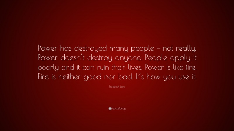 Frederick Lenz Quote: “Power has destroyed many people – not really. Power doesn’t destroy anyone. People apply it poorly and it can ruin their lives. Power is like fire. Fire is neither good nor bad. It’s how you use it.”