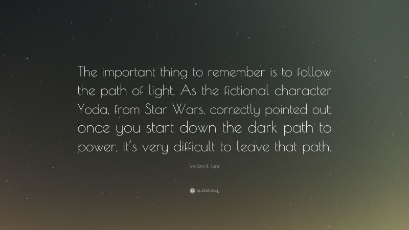 Frederick Lenz Quote: “The important thing to remember is to follow the path of light. As the fictional character Yoda, from Star Wars, correctly pointed out, once you start down the dark path to power, it’s very difficult to leave that path.”