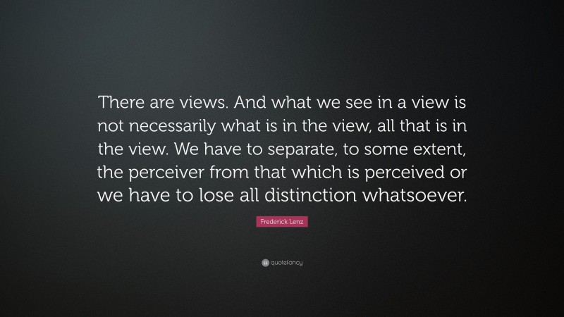 Frederick Lenz Quote: “There are views. And what we see in a view is not necessarily what is in the view, all that is in the view. We have to separate, to some extent, the perceiver from that which is perceived or we have to lose all distinction whatsoever.”