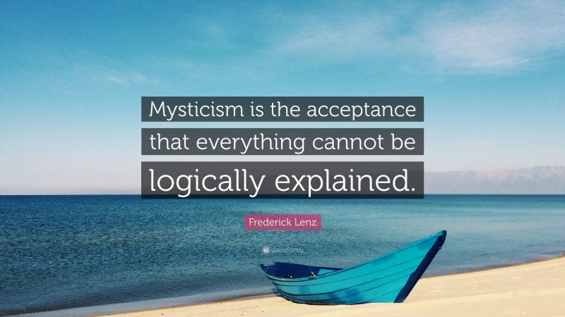 Frederick Lenz Quote: “Mysticism is the acceptance that everything cannot be logically explained.”