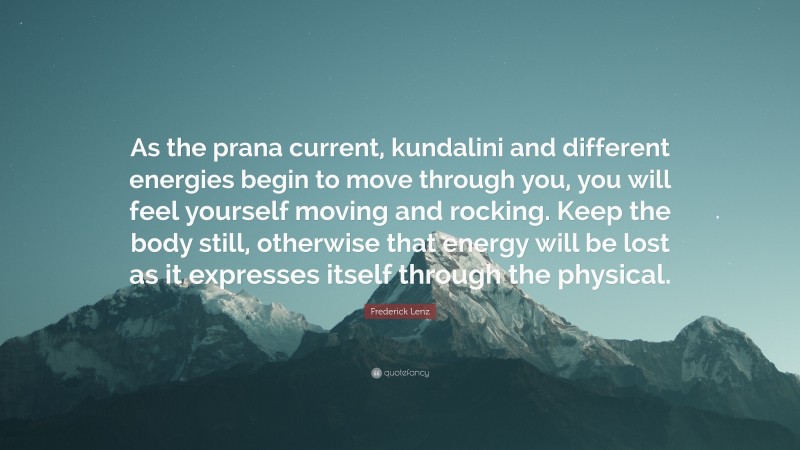 Frederick Lenz Quote: “As the prana current, kundalini and different energies begin to move through you, you will feel yourself moving and rocking. Keep the body still, otherwise that energy will be lost as it expresses itself through the physical.”