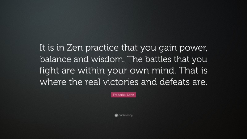 Frederick Lenz Quote: “It is in Zen practice that you gain power, balance and wisdom. The battles that you fight are within your own mind. That is where the real victories and defeats are.”