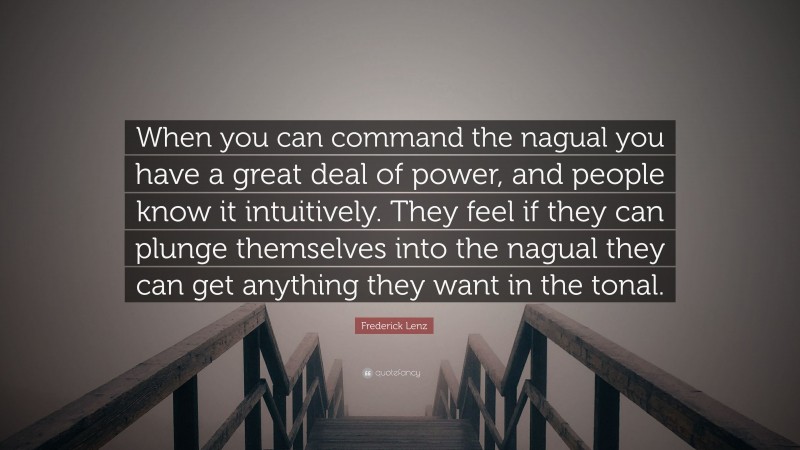 Frederick Lenz Quote: “When you can command the nagual you have a great deal of power, and people know it intuitively. They feel if they can plunge themselves into the nagual they can get anything they want in the tonal.”
