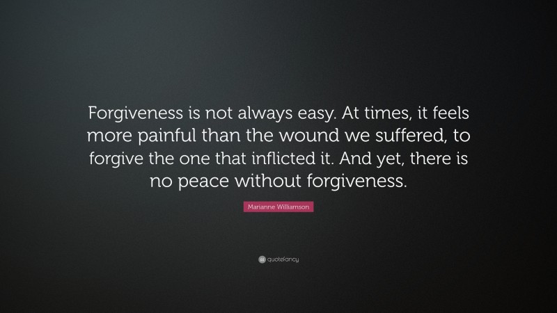Marianne Williamson Quote: “Forgiveness is not always easy. At times, it feels more painful than the wound we suffered, to forgive the one that inflicted it. And yet, there is no peace without forgiveness.”