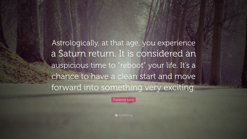Frederick Lenz Quote: “Astrologically, at that age, you experience a Saturn return. It is considered an auspicious time to “reboot” your life. It’s a chance to have a clean start and move forward into something very exciting.”