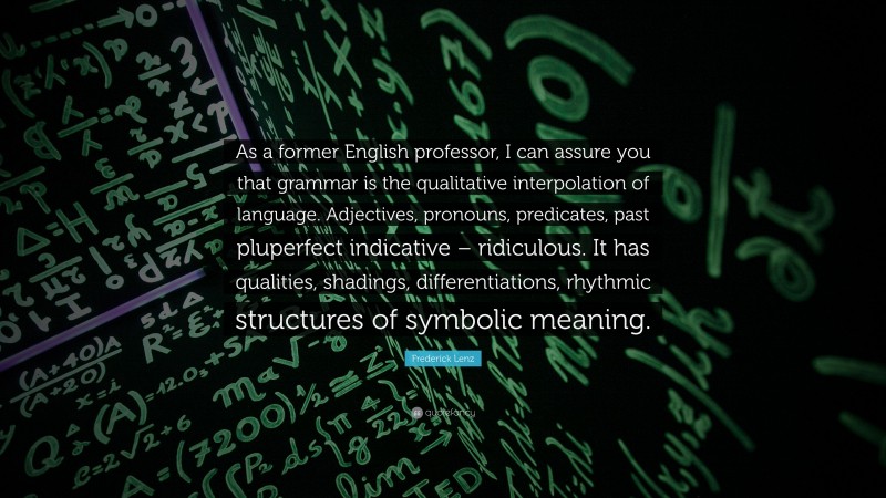 Frederick Lenz Quote: “As a former English professor, I can assure you that grammar is the qualitative interpolation of language. Adjectives, pronouns, predicates, past pluperfect indicative – ridiculous. It has qualities, shadings, differentiations, rhythmic structures of symbolic meaning.”