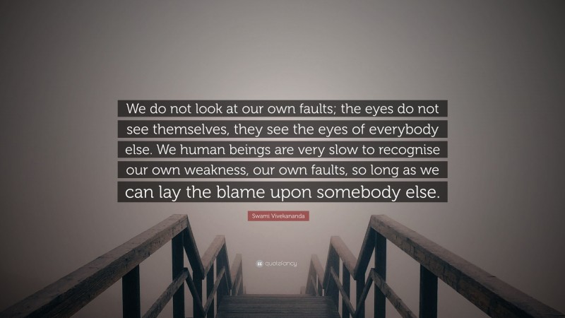 Swami Vivekananda Quote: “We do not look at our own faults; the eyes do not see themselves, they see the eyes of everybody else. We human beings are very slow to recognise our own weakness, our own faults, so long as we can lay the blame upon somebody else.”