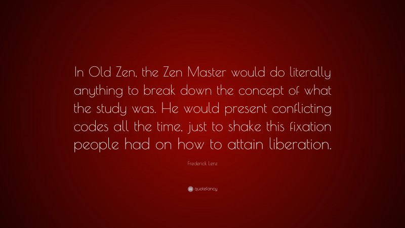 Frederick Lenz Quote: “In Old Zen, the Zen Master would do literally anything to break down the concept of what the study was. He would present conflicting codes all the time, just to shake this fixation people had on how to attain liberation.”