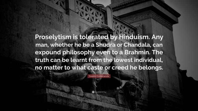 Swami Vivekananda Quote: “Proselytism is tolerated by Hinduism. Any man, whether he be a Shudra or Chandala, can expound philosophy even to a Brahmin. The truth can be learnt from the lowest individual, no matter to what caste or creed he belongs.”