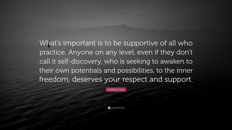Frederick Lenz Quote: “What’s important is to be supportive of all who practice. Anyone on any level, even if they don’t call it self-discovery, who is seeking to awaken to their own potentials and possibilities, to the inner freedom, deserves your respect and support.”