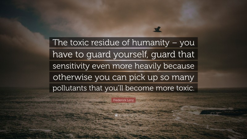 Frederick Lenz Quote: “The toxic residue of humanity – you have to guard yourself, guard that sensitivity even more heavily because otherwise you can pick up so many pollutants that you’ll become more toxic.”