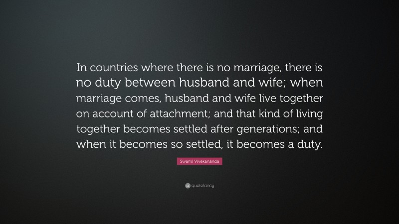 Swami Vivekananda Quote: “In countries where there is no marriage, there is no duty between husband and wife; when marriage comes, husband and wife live together on account of attachment; and that kind of living together becomes settled after generations; and when it becomes so settled, it becomes a duty.”