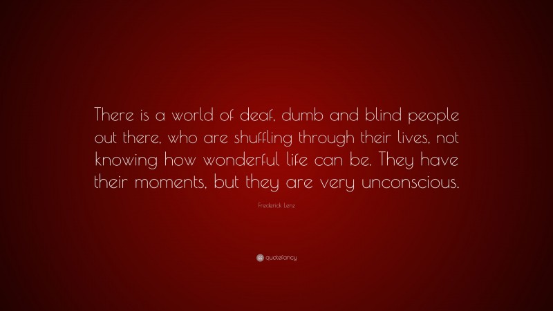 Frederick Lenz Quote: “There is a world of deaf, dumb and blind people out there, who are shuffling through their lives, not knowing how wonderful life can be. They have their moments, but they are very unconscious.”