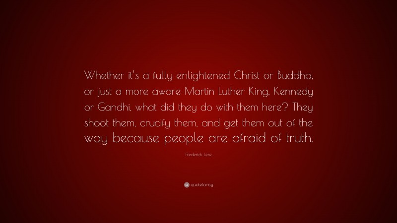 Frederick Lenz Quote: “Whether it’s a fully enlightened Christ or Buddha, or just a more aware Martin Luther King, Kennedy or Gandhi, what did they do with them here? They shoot them, crucify them, and get them out of the way because people are afraid of truth.”