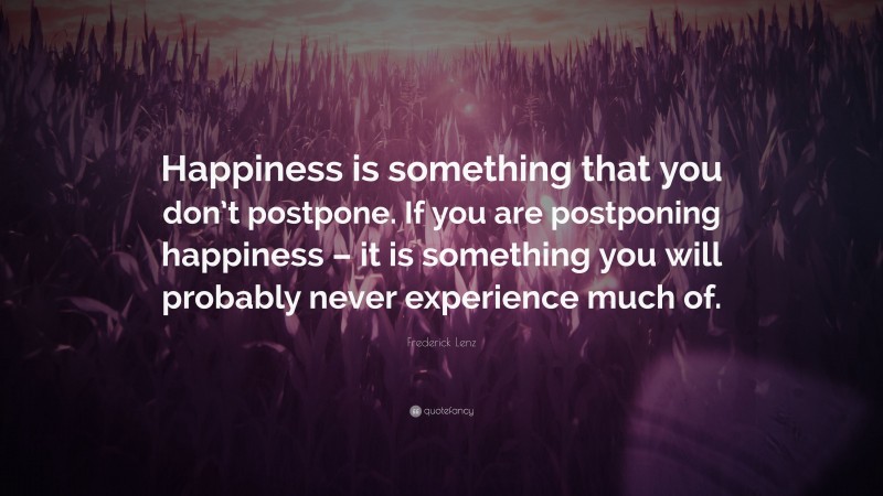 Frederick Lenz Quote: “Happiness is something that you don’t postpone. If you are postponing happiness – it is something you will probably never experience much of.”