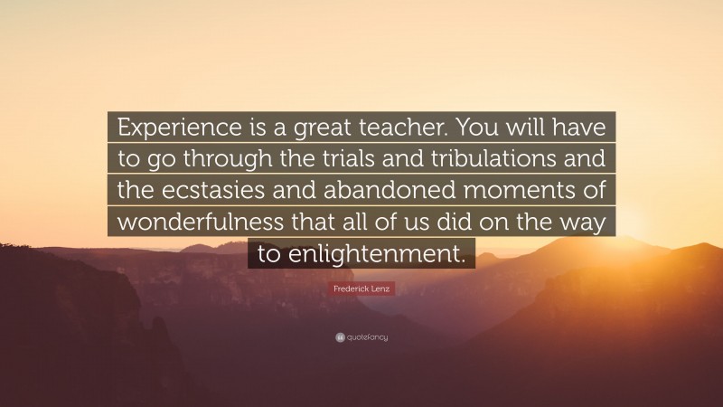 Frederick Lenz Quote: “Experience is a great teacher. You will have to go through the trials and tribulations and the ecstasies and abandoned moments of wonderfulness that all of us did on the way to enlightenment.”