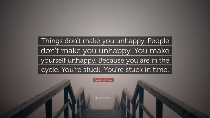 Frederick Lenz Quote: “Things don’t make you unhappy. People don’t make you unhappy. You make yourself unhappy. Because you are in the cycle. You’re stuck. You’re stuck in time.”