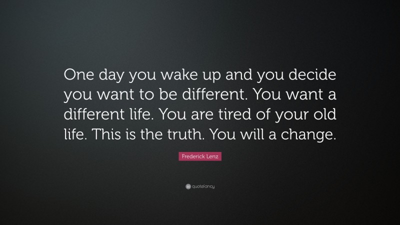Frederick Lenz Quote: “One day you wake up and you decide you want to be different. You want a different life. You are tired of your old life. This is the truth. You will a change.”