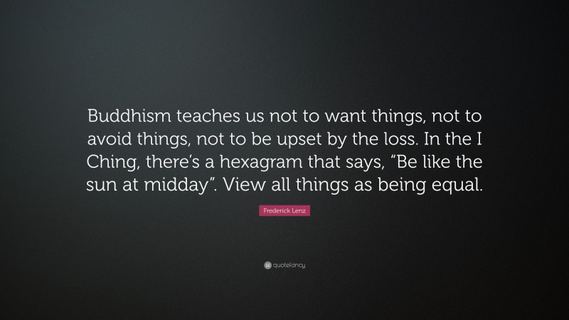 Frederick Lenz Quote: “Buddhism teaches us not to want things, not to avoid things, not to be upset by the loss. In the I Ching, there’s a hexagram that says, “Be like the sun at midday”. View all things as being equal.”