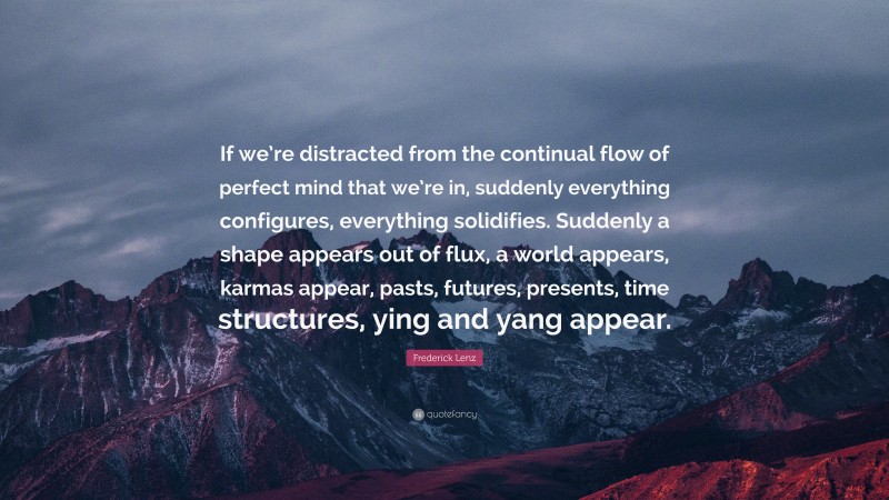 Frederick Lenz Quote: “If we’re distracted from the continual flow of perfect mind that we’re in, suddenly everything configures, everything solidifies. Suddenly a shape appears out of flux, a world appears, karmas appear, pasts, futures, presents, time structures, ying and yang appear.”