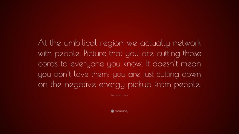 Frederick Lenz Quote: “At the umbilical region we actually network with people. Picture that you are cutting those cords to everyone you know. It doesn’t mean you don’t love them; you are just cutting down on the negative energy pickup from people.”