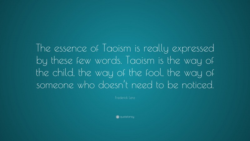 Frederick Lenz Quote: “The essence of Taoism is really expressed by these few words. Taoism is the way of the child, the way of the fool, the way of someone who doesn’t need to be noticed.”