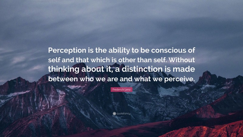 Frederick Lenz Quote: “Perception is the ability to be conscious of self and that which is other than self. Without thinking about it, a distinction is made between who we are and what we perceive.”