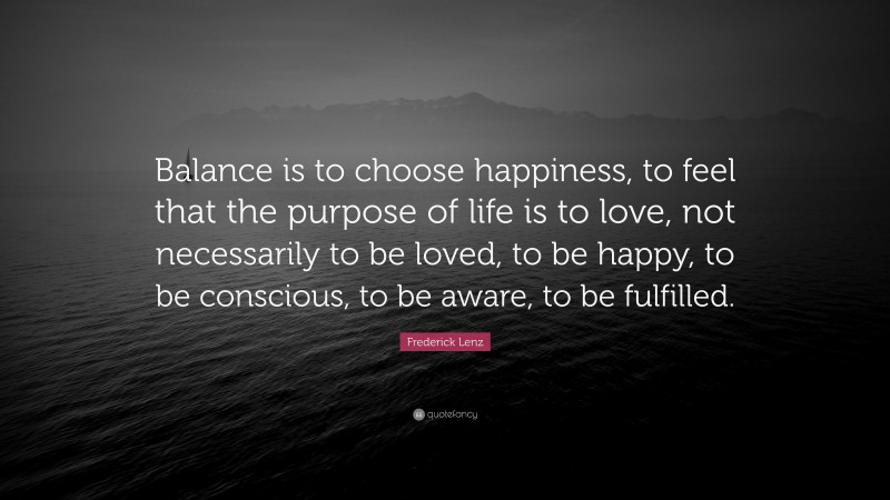 Frederick Lenz Quote: “Balance is to choose happiness, to feel that the purpose of life is to love, not necessarily to be loved, to be happy, to be conscious, to be aware, to be fulfilled.”