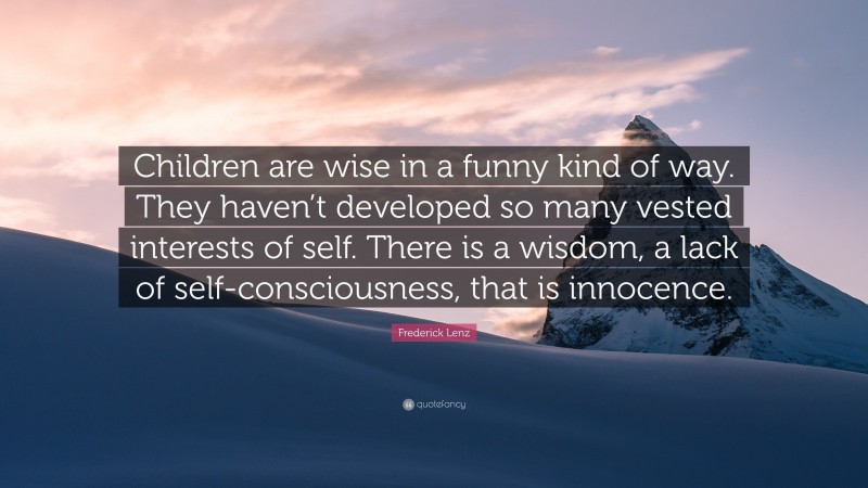 Frederick Lenz Quote: “Children are wise in a funny kind of way. They haven’t developed so many vested interests of self. There is a wisdom, a lack of self-consciousness, that is innocence.”