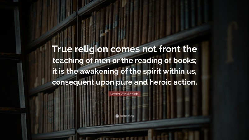 Swami Vivekananda Quote: “True religion comes not front the teaching of men or the reading of books; it is the awakening of the spirit within us, consequent upon pure and heroic action.”
