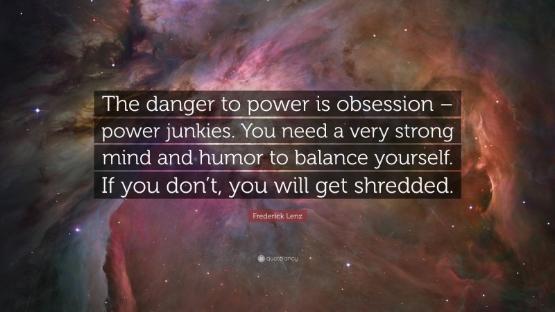 Frederick Lenz Quote: “The danger to power is obsession – power junkies. You need a very strong mind and humor to balance yourself. If you don’t, you will get shredded.”