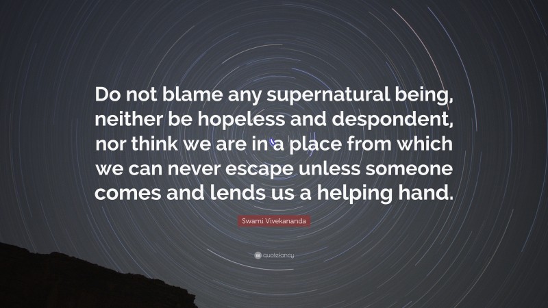 Swami Vivekananda Quote: “Do not blame any supernatural being, neither be hopeless and despondent, nor think we are in a place from which we can never escape unless someone comes and lends us a helping hand.”