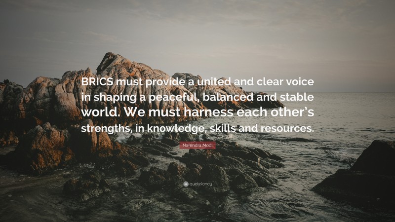Narendra Modi Quote: “BRICS must provide a united and clear voice in shaping a peaceful, balanced and stable world. We must harness each other’s strengths, in knowledge, skills and resources.”