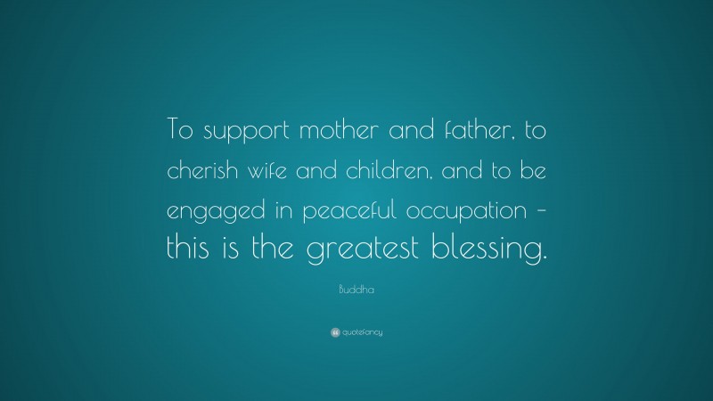Buddha Quote: “To support mother and father, to cherish wife and children, and to be engaged in peaceful occupation – this is the greatest blessing.”