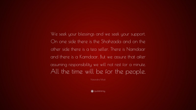 Narendra Modi Quote: “We seek your blessings and we seek your support. On one side there is the Shahzada and on the other side there is a tea seller. There is Namdaar and there is a Kamdaar. But we assure that after assuming responsibility we will not rest for a minute. All the time will be for the people.”