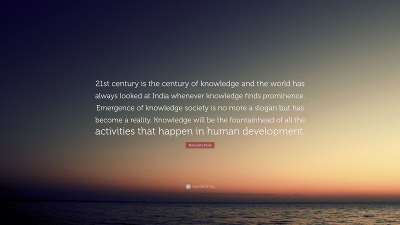 Narendra Modi Quote: “21st century is the century of knowledge and the world has always looked at India whenever knowledge finds prominence. Emergence of knowledge society is no more a slogan but has become a reality. Knowledge will be the fountainhead of all the activities that happen in human development.”