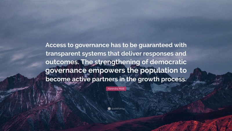 Narendra Modi Quote: “Access to governance has to be guaranteed with transparent systems that deliver responses and outcomes. The strengthening of democratic governance empowers the population to become active partners in the growth process.”