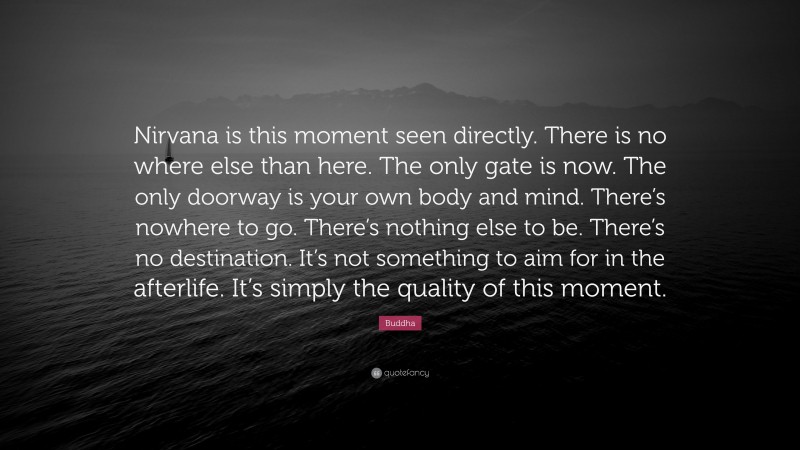 Buddha Quote: “Nirvana is this moment seen directly. There is no where else than here. The only gate is now. The only doorway is your own body and mind. There’s nowhere to go. There’s nothing else to be. There’s no destination. It’s not something to aim for in the afterlife. It’s simply the quality of this moment.”
