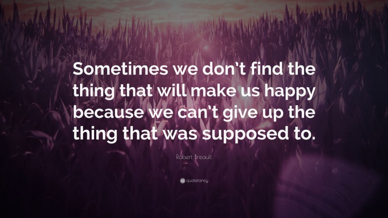 Robert Breault Quote: “Sometimes we don’t find the thing that will make us happy because we can’t give up the thing that was supposed to.”
