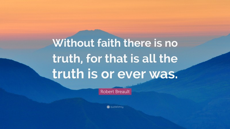 Robert Breault Quote: “Without faith there is no truth, for that is all the truth is or ever was.”