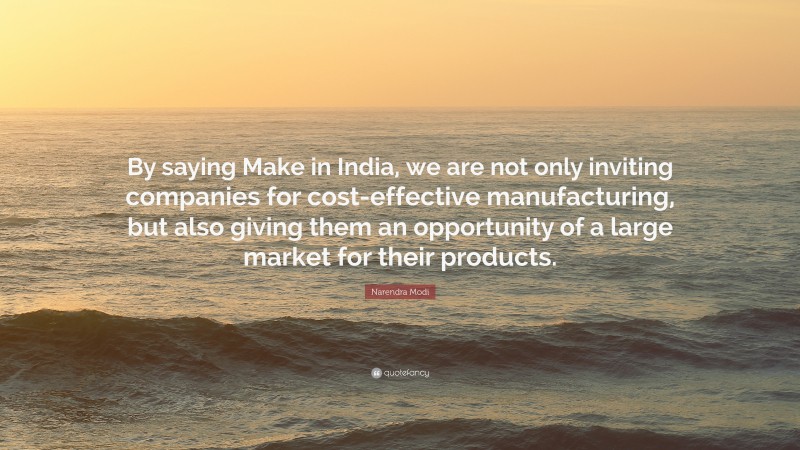 Narendra Modi Quote: “By saying Make in India, we are not only inviting companies for cost-effective manufacturing, but also giving them an opportunity of a large market for their products.”