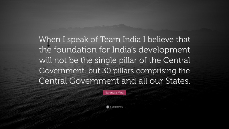 Narendra Modi Quote: “When I speak of Team India I believe that the foundation for India’s development will not be the single pillar of the Central Government, but 30 pillars comprising the Central Government and all our States.”