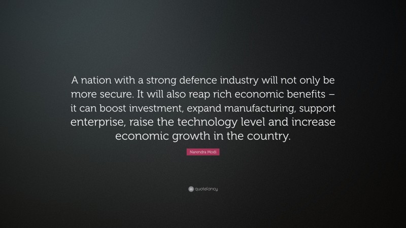 Narendra Modi Quote: “A nation with a strong defence industry will not only be more secure. It will also reap rich economic benefits – it can boost investment, expand manufacturing, support enterprise, raise the technology level and increase economic growth in the country.”