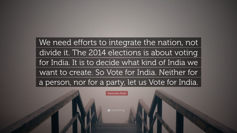 Narendra Modi Quote: “We need efforts to integrate the nation, not divide it. The 2014 elections is about voting for India. It is to decide what kind of India we want to create. So Vote for India. Neither for a person, nor for a party, let us Vote for India.”
